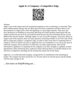 Apple Is A Company s Competitive Edge
Abstract
Apple is one of the largest and well recognized companies as far as technology is concerned. They
built a differentiation strategy that sets them apart from their competitors and allow them to sell
their products at a higher price while still appealing to a loyal target audience. They have also
strive themselves on building an ecosystems that keeps all of their products intertwined with one
another and this has proven to be successful for them because they have branched off into several
different but relevant markets. Although Apple is a very successful company, since Steve Jobsis no
longer a part of the equation, there are many questions concerning whether or not Tim Cook will be
able to sustain the company s competitive edge. In order to fully assess that it is important that we
conduct a S.W.O.T analysis not only on Apple but also on its competitor so we can see the areas in
which the company strives and those in which they can make improvements. Once all the
information is gathered, it is important for the company to use their strengths to capitalize on their
opportunities while minimizing their weaknesses better allowing them to avoid their threats to not
only have a competitive advantage for the moment but sustain one for the future.
Apple Inc. is a world renowned company, recognized for its contribution to the technological
market. The company has been around for over 30 years and in its time has grown and developed
with the many changes in the
... Get more on HelpWriting.net ...
 