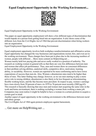 Equal Employment Opportunity in the Working Environment...
Equal Employment Opportunity in the Working Environment
This paper on equal opportunity employment will show a few different types of discrimination that
would impede on a person from getting hired into an organization. It also shows some of the
different Acts from the Civil Rights Act of 1964 that prevent discrimination when hiring workers
into an organization.
Equal Employment Opportunity in the Working Environment
Equal employment opportunity involves both workplace nondiscrimination and affirmative action.
Equal opportunity has changed the way businesses and organizations recruit, hire, and even act in
the working environment. These changes have been put in place due to the increasing numbers of
women, people with different ... Show more content on Helpwriting.net ...
Women mainly held low paying jobs and never really worked in a position of authority. The
research on working women in general tells us that there are very few differences between men
and women that affect job performance. Thus, men and women show no consistent differences
in their problem solving abilities, analytical skills, competitive drive, motivation, learning
ability, or sociability. However, women are reported to be more conforming and to have lower
expectations of success than men do. Also, Women s absenteeism rates tend to be higher than
those of men. This latter finding may change, however, as we see men starting to play a more
active role in raising children; absenteeism is also likely to be less frequent as telecommuting,
flexible working hours, and the like become more prevalent. In respect to pay, women s earnings
have risen slowly from 59 percent of men s in 1979 to 76 percent most recently (2003,pg.63).
This research is basically showing that once men and women start acquiring the same roles in the
work and home environment, there is nothing excluding a woman from working a mans job.
Companies may soon realize it might be helpful to have a woman in a certain position to acquire a
certain goal in mind.
Another aspect of equal opportunity in the working environment is the differences between racial
and ethnic groups.
The Civil Rights Act of 1964 again protects employees against harassment,
... Get more on HelpWriting.net ...
 