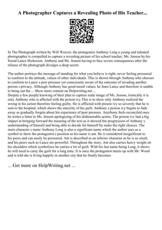 A Photographer Captures a Revealing Photo of His Teacher...
In The Photograph written by Will Weaver, the protagonist Anthony Long a young and talented
photographer is compelled to capture a revealing picture of his school teacher, Ms. Jenson by his
friend Lance Hickerson. Anthony and Ms. Jenson having to face severe consequences after the
release of the photograph divulges a deep secret.
The author portrays the message of standing for what you believe is right, never feeling pressured
to conform to the attitude, values of other individuals. This is shown through Anthony who chooses
to conform to Lance s peer pressure yet consciously aware of the outcome of invading another
person s privacy. Although Anthony has good moral values, he fears Lance and therefore is unable
to bring out the ... Show more content on Helpwriting.net ...
Despite a few people knowing of their plan to capture nude image of Ms. Jenson, ironically it is
only Anthony who is affected with the poison ivy.This is to show only Anthony realized the
wrong in his action therefore feeling guilty. He is afflicted with poison ivy so severely that he is
sent to the hospital, which shows the sincerity of his guilt. Anthony s poison ivy begins to fade
away as gradually forgets about his experience of peer pressure. Anythony feels reconciled once
he writes a letter to Ms. Jenson apologizing of his dishonorable action. The poison ivy had a big
impact in bringing forward the meaning of the text as it showed the progression of Anthony s
understanding of himself and being able to decide for himself by make the right choices. The
main character s name Anthony Long is also a significant name which the author uses as a
symbol to show the protagonist s position as his name is ant. He is considered insignificant to
his peers and can easily be pressured. Ant is described as an inferior character as he is so small,
and his peers such as Lance are powerful. Throughout the story, Ant also carries heavy weight on
his shoulders which symbolizes he carries a lot of guilt. With his last name being Long, it shows
he will need to carry the guilt for a long time. It is once the protagonist meets up with Mr. Wood
and is told she is living happily in another city that he finally becomes
... Get more on HelpWriting.net ...
 