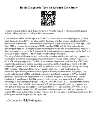 Rapid Diagnostic Tests In Rwanda Case Study
FalseвЂ‘negative malaria rapid diagnostic tests in Rwanda: impact of Plasmodium falciparum
isolates lacking hrp2 and declining malaria transmission
Combined malaria histidine rich protein 2 (HRP2)/ Plasmodium lactate dehydrogenase (pLDH)
rapid diagnostic tests (RDTs) are often used to determine whether persons with fever should be
treated with anti malarials. The observation study carried out in Rwanda on 9226 from April 2014
April 2015 to compare the sensitivity of RDTs based on HRP2 and the Plasmodium lactate
dehydrogenase (pLDH) in diagnosing malaria using microscopy and molecular test(PCR) to see if
there is association between the deletions of the histidinerich central repeat region of the hrp2 gene
(exon 2) and false negative ... Show more content on Helpwriting.net ...
The study of clinical observation was conducted to associate a defiency in antibody responses to
plasmodium falciparum antigens; previous authors mainly studied on the antibody response to
0.5% of P. falciparum proteins. To find a wide scope of subjects and minimize bias of HIV effect
on antibody responses to malaria a comparison study on antibody profiles of people with HIV
and non HIV people adults in Rwanda with symptomatic malaria using a microarray containing
824P protein of falciparum. Using flow cytometry analysis of B and T cell subsets the
researchers again investigated the cellular aspect of antibody response in the two groups. The
breath and magnitude of HIV individuals response was reduced compared to HIV co infected
generated antibodies with large number of P.falciparum antigens as well as potential vaccine
candidates. It has observed that HIV malaria co infection was also associated with a higher
percentage of atypical memory B cells (MBC) (CD19+CD10 CD21 CD27 ) compared to malaria
infection alone. The variability in the breadth of P. falciparum specific antibody responses was
only partially explained among HIV+ individuals the CD4+ T cell count and HIV viral load. In
summary the results showed that HIV malaria co infection is associated with an expansion of
atypical MBCs and a diminished antibody response to a diverse array of P. falciparum antigens, thus
offering mechanistic insight into the higher risk
... Get more on HelpWriting.net ...
 