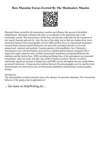 How Muscular Forces Exerted By The Masticatory Muscles
Muscular forces exerted by the masticatory muscles can influence the success of prosthetic
rehabilitation. Maximum voluntary bite force is an indicator of the functional state of the
masticatory system. The measurement of bite force can provide useful data for the evaluation of
jaw muscle function and activity. Aim: the aim of this study was to find out whether there was a
correlation between Electromyographic activity EMG and bite force in extracoronal attachment
retained distal extension partial denturesor not and is this correlation directly or inversely
proportional. materials and methods: Fourteen patients with mandibular class I Kennedy s
classification were selected Patients received lower skeleton partial dentures designed with a
lingual bar major connector and a resilient extracoronal attachment incorporated between the
abutment and the denture base. EMG recording and biting force of the participants was measured
immediately, after one week, and after one month of denture insertion. Results: revealed a
statistically significant increase in biting force and EMG activity throughout the one month follow
up period Conclusion: A linear positive relation between Electromyographic activity and bite force
measurements was observed in case of extracoronal attachment retained distal extension partial
denture.
Introduction
The main problem in distal extension cases is the absence of a posterior abutment. The Viscoelastic
behavior of the gingiva due to application of
... Get more on HelpWriting.net ...
 