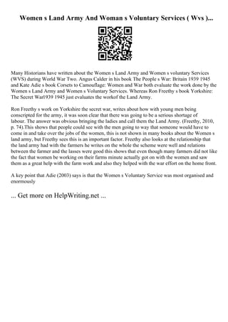 Women s Land Army And Woman s Voluntary Services ( Wvs )...
Many Historians have written about the Women s Land Army and Women s voluntary Services
(WVS) during World War Two. Angus Calder in his book The People s War: Britain 1939 1945
and Kate Adie s book Corsets to Camouflage: Women and War both evaluate the work done by the
Women s Land Army and Women s Voluntary Services. Whereas Ron Freethy s book Yorkshire:
The Secret War1939 1945 just evaluates the workof the Land Army.
Ron Freethy s work on Yorkshire the secret war, writes about how with young men being
conscripted for the army, it was soon clear that there was going to be a serious shortage of
labour. The answer was obvious bringing the ladies and call them the Land Army. (Freethy, 2010,
p. 74).This shows that people could see with the men going to way that someone would have to
come in and take over the jobs of the women, this is not shown in many books about the Women s
land army, but Freethy sees this is an important factor. Freethy also looks at the relationship that
the land army had with the farmers he writes on the whole the scheme were well and relations
between the farmer and the lasses were good this shows that even though many farmers did not like
the fact that women be working on their farms minute actually got on with the women and saw
them as a great help with the farm work and also they helped with the war effort on the home front.
A key point that Adie (2003) says is that the Women s Voluntary Service was most organised and
enormously
... Get more on HelpWriting.net ...
 