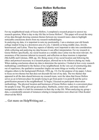 Goose Hollow Reflection
For my neighborhood study of Goose Hollow, I completed a research project to answer my
research question, What is day to day life like in Goose Hollow? . This paper will reveal the story
of my data through showing common themes between my research team s data to highlight
noticeable conclusions drawn from my research methodologies.
In analyzing my data, it is important to note my positionality. I am a nineteen year old female
college student living in a downtown area of a city. I identify as being middle class, Jewish,
heterosexual, and Latina. These key aspects of identity were important to take into consideration
while collecting and analyzing my data because it can affect interpretation. For my research in
Goose Hollow specifically, my social location as a middle class Latina was the most relevant. An
awareness of the tensions inherent in research, and reflection on these tensions is important
(McAullffe and Coleman, 2008, pg. 26). Being aware of my social location and following the
ethics and protocol necessary in a research project, allowed me to be reflexive during my study.
When making conclusions about my data to determine the narrative, I looked at how every research
methodology contributed to the themes of my neighborhood. In the very act of constructing data
out of experience, the qualitative researcher singles out some things as worthy of note and
relegates others to the background (Wolcott, 1994, pg. 13). For the purpose of my paper, I chose
to focus on two themes but that does not discredit the rest of my data. The two themes that
appeared in all the data shared between my research team, were the ideas that Goose Hollow
serves as an in between place for people trying to get from point A to point B and the active
gentrification present in the neighborhood. To begin, I focused on participant observation
methodology. The physical location and businesses of Goose Hollow makes it a convenient place
for people to stop. The grab and go pizza place, Starbucks, corner store, and many modes of
transportation make it a hub for commuters in their day to day life. When analyzing my group s
data, a considerable amount of instances relating to transportation were observed. Ellen Koukel
observed the MAX
... Get more on HelpWriting.net ...
 