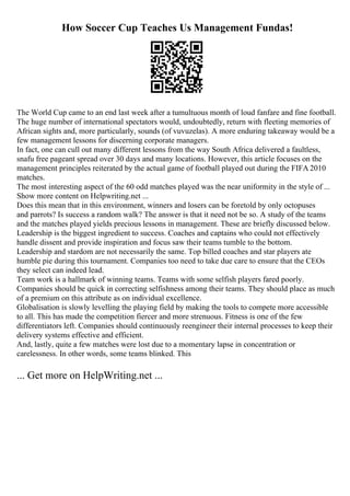 How Soccer Cup Teaches Us Management Fundas!
The World Cup came to an end last week after a tumultuous month of loud fanfare and fine football.
The huge number of international spectators would, undoubtedly, return with fleeting memories of
African sights and, more particularly, sounds (of vuvuzelas). A more enduring takeaway would be a
few management lessons for discerning corporate managers.
In fact, one can cull out many different lessons from the way South Africa delivered a faultless,
snafu free pageant spread over 30 days and many locations. However, this article focuses on the
management principles reiterated by the actual game of football played out during the FIFA 2010
matches.
The most interesting aspect of the 60 odd matches played was the near uniformity in the style of ...
Show more content on Helpwriting.net ...
Does this mean that in this environment, winners and losers can be foretold by only octopuses
and parrots? Is success a random walk? The answer is that it need not be so. A study of the teams
and the matches played yields precious lessons in management. These are briefly discussed below.
Leadership is the biggest ingredient to success. Coaches and captains who could not effectively
handle dissent and provide inspiration and focus saw their teams tumble to the bottom.
Leadership and stardom are not necessarily the same. Top billed coaches and star players ate
humble pie during this tournament. Companies too need to take due care to ensure that the CEOs
they select can indeed lead.
Team work is a hallmark of winning teams. Teams with some selfish players fared poorly.
Companies should be quick in correcting selfishness among their teams. They should place as much
of a premium on this attribute as on individual excellence.
Globalisation is slowly levelling the playing field by making the tools to compete more accessible
to all. This has made the competition fiercer and more strenuous. Fitness is one of the few
differentiators left. Companies should continuously reengineer their internal processes to keep their
delivery systems effective and efficient.
And, lastly, quite a few matches were lost due to a momentary lapse in concentration or
carelessness. In other words, some teams blinked. This
... Get more on HelpWriting.net ...
 