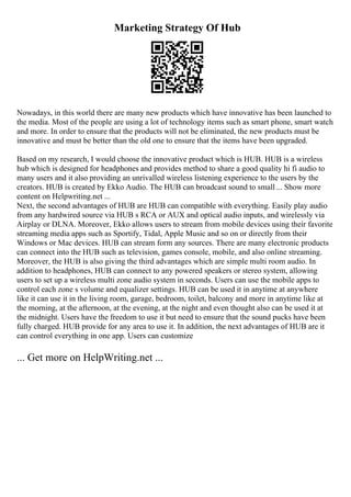 Marketing Strategy Of Hub
Nowadays, in this world there are many new products which have innovative has been launched to
the media. Most of the people are using a lot of technology items such as smart phone, smart watch
and more. In order to ensure that the products will not be eliminated, the new products must be
innovative and must be better than the old one to ensure that the items have been upgraded.
Based on my research, I would choose the innovative product which is HUB. HUB is a wireless
hub which is designed for headphones and provides method to share a good quality hi fi audio to
many users and it also providing an unrivalled wireless listening experience to the users by the
creators. HUB is created by Ekko Audio. The HUB can broadcast sound to small ... Show more
content on Helpwriting.net ...
Next, the second advantages of HUB are HUB can compatible with everything. Easily play audio
from any hardwired source via HUB s RCA or AUX and optical audio inputs, and wirelessly via
Airplay or DLNA. Moreover, Ekko allows users to stream from mobile devices using their favorite
streaming media apps such as Sportify, Tidal, Apple Music and so on or directly from their
Windows or Mac devices. HUB can stream form any sources. There are many electronic products
can connect into the HUB such as television, games console, mobile, and also online streaming.
Moreover, the HUB is also giving the third advantages which are simple multi room audio. In
addition to headphones, HUB can connect to any powered speakers or stereo system, allowing
users to set up a wireless multi zone audio system in seconds. Users can use the mobile apps to
control each zone s volume and equalizer settings. HUB can be used it in anytime at anywhere
like it can use it in the living room, garage, bedroom, toilet, balcony and more in anytime like at
the morning, at the afternoon, at the evening, at the night and even thought also can be used it at
the midnight. Users have the freedom to use it but need to ensure that the sound pucks have been
fully charged. HUB provide for any area to use it. In addition, the next advantages of HUB are it
can control everything in one app. Users can customize
... Get more on HelpWriting.net ...
 