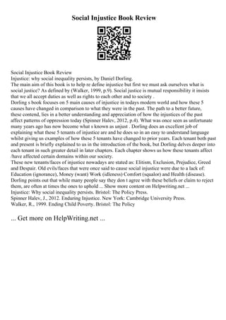Social Injustice Book Review
Social Injustice Book Review
Injustice: why social inequality persists, by Daniel Dorling.
The main aim of this book is to help re define injustice but first we must ask ourselves what is
social justice? As defined by (Walker, 1999, p.9). Social justice is mutual responsibility it insists
that we all accept duties as well as rights to each other and to society .
Dorling s book focuses on 5 main causes of injustice in todays modern world and how these 5
causes have changed in comparison to what they were in the past. The path to a better future,
these contend, lies in a better understanding and appreciation of how the injustices of the past
affect patterns of oppression today (Spinner Halev, 2012, p.4). What was once seen as unfortunate
many years ago has now become what s known as unjust . Dorling does an excellent job of
explaining what these 5 tenants of injustice are and he does so in an easy to understand language
whilst giving us examples of how these 5 tenants have changed to prior years. Each tenant both past
and present is briefly explained to us in the introduction of the book, but Dorling delves deeper into
each tenant in such greater detail in later chapters. Each chapter shows us how these tenants affect
/have affected certain domains within our society.
These new tenants/faces of injustice nowadays are stated as: Elitism, Exclusion, Prejudice, Greed
and Despair. Old evils/faces that were once said to cause social injustice were due to a lack of:
Education (ignorance), Money (want) Work (idleness) Comfort (squalor) and Health (disease).
Dorling points out that while many people say they don t agree with these beliefs or claim to reject
them, are often at times the ones to uphold ... Show more content on Helpwriting.net ...
Injustice: Why social inequality persists. Bristol: The Policy Press.
Spinner Halev, J., 2012. Enduring Injustice. New York: Cambridge University Press.
Walker, R., 1999. Ending Child Poverty. Bristol: The Policy
... Get more on HelpWriting.net ...
 
