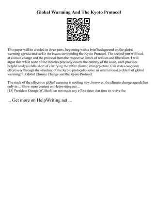 Global Warming And The Kyoto Protocol
This paper will be divided in three parts, beginning with a brief background on the global
warming agenda and tackle the issues surrounding the Kyoto Protocol. The second part will look
at climate change and the protocol from the respective lenses of realism and liberalism. I will
argue that while none of the theories precisely covers the entirety of the issue, each provides
helpful analysis falls short of clarifying the entire climate changepicture. Can states cooperate
effectively through the structure of the Kyoto protocolto solve an international problem of global
warming? I. Global Climate Change and the Kyoto Protocol
The study of the effects on global warming is nothing new, however, the climate change agenda has
only in ... Show more content on Helpwriting.net ...
[15] President George W. Bush has not made any effort since that time to revive the
... Get more on HelpWriting.net ...
 