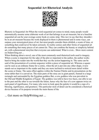 Sequential Art Rhetorical Analysis
Rhetoric in Sequential Art When the word sequential art comes to mind, many people would
automatically assume some elaborate work of art that belongs in an art museum, but at a baseline
sequential art can be your average comic book or comic strip. This isn t to say that they shouldn t
be in an art museum because the work displayed in them is phenomenal and in some ways, can
surpass your stereotypical piece of art, but most people consider them childish, a waste of time, or
something that could never be taken seriously. In reality comics and other forms of sequential art
do something that many pieces of art cannot do. They can combine the beauty or simplicity behind
art, with a phenomenal storyline that everyone can understand. What is even... Show more content
on Helpwriting.net ...
When thinking about a novel, one of the most commonly used rhetorical tools used is imagery.
When a scene is important for the sake of the plot or important to the author, the author works
hard to bring the reader into the world that they see the action happening in. The same can be
said of the presentation of a certain sequence within a piece of sequential art. Whereas a square
can be seen as an ordinary frame for a comic, when the art is put into any other shape, it now
stands out as important to the reader and they are more inclined to noticed more detail within
the scene or frame. The same effect applies within the Narmer Palette and its presentation on the
stone tablet that it is carved on. The main parts of the story are in giant panels, framed in a large
rectangle and surrounded by the Egyptian goddess Bat, a cow goddess who was prevalent in
the Old and Middle Kingdoms of Egypt. The goddess was told to have two faces, one able to see
to the past and the other to see towards the future, hence why the face of a cow appears twice on
each panel of significance. For many who were to look upon the palette it would be a sign of a
blessing, significance, and greatness. This particular style of detail can be considered a rhetorical
device because of its purpose towards the main theme of the
... Get more on HelpWriting.net ...
 