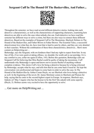 Sergeant Cuff In The Hound Of The Baskervilles, And Father...
Throughout the semester, we have read several different detective stories, looking into each
detective s characteristics, as well as the characteristics of supporting characters, examining how
detectives are able to solve the case when nobody else can. Each detective we have read this
semester has different ways to solve a crime, but there are also ways to connect these different
detectives. Based on the examples of Sergeant Cuff in The Moonstone, Sherlock Holmes in The
Hound of the Baskervilles, and Father Brown in Father Brown: The Essential Tales, a successful
detectivemust love what they do, have trust that is hard to earn by others, and they are very detailed
in their searches. Without the combination of these three characteristics, detectives... Show more
content on Helpwriting.net ...
Betteredge, says the Sergeant, with ore kindness than I had any right to expect from him. In my
line of life, if we were quick at taking offence, we shouldn t be worth salt to our porridge. It it s
any comfort to you, collar me again (Collins, 143). Before this quotation, Betteredge calls out
Sergeant Cuff for believing that Miss Rachel could be guilty of taking the moonstone. Cuff
understands why Betteredge is upset and knows not to accuse Rachel of anything without
complete evidence. This shows Cuff s love for being a detective because he is being criticized
by Betteredge, accepts what he says, and tells him that he can come back if need be. He kept the
conversation very professional and hopes to come back in order to solve the case. In The
Hound of the Baskervilles by Arthur Conan Doyle, we see Sherlock who loves being a detective
as well. In the beginning of the novel, Dr. James Mortimer comes to Sherlock and Watson for
help, saying that he came to the second highest expert in Europe. In response, Sherlock says,
Indeed, sir! May I inquire who has the honour to be the first? [he asked] with some asperity
(Doyle, 5). Holmes seems very excited to have the opportunity to solve
... Get more on HelpWriting.net ...
 