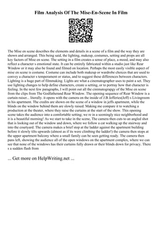 Film Analysis Of The Mise-En-Scene In Film
The Mise en scene describes the elements and details in a scene of a film and the way they are
shown and arranged. This being said, the lighting, makeup, costumes, setting and props are all
key factors of Mise en scene. The setting in a film creates a sense of place, a mood, and may also
reflect a character s emotional state. It can be entirely fabricated within a studio just like Rear
Window or it may also be found and filmed on location. Perhaps the most easily visible aspect of
mise en scene is costume. Costume can include both makeup or wardrobe choices that are used to
convey a character s temperament or status, and to suggest these differences between characters.
Lighting is a huge part of filmmaking. Lights are what a cinematographer uses to paint a set. They
use lighting changes to help define characters, create a setting, or to portray how that character is
feeling. In the next few paragraphs, I will point out all the cinimatograpgy of the Mise en scene
from the clips from The Godfatherand Rear Window. The opening sequence of Rear Window is a
curtain raiser... literally. it opens with the camera on the inside of J.B Jefferies(Jeff) s Livingroom
in his apartment. The credits are shown on the scene of a window in jeffs apartment, while the
blinds on the window behind them are slowly raised. Making me compare it to watching a
production at the theater, where they raise the curtains at the start of the show. This opening
scene takes the audience into a comfortable setting; we re in a seemingly nice neighborhood and
it is a beautiful morning! As we start to take in the scene, The camera then cuts to an angled shot
that is looking out of the window and down, where we follow a cat walking up the stairway and
into the courtyard. The camera makes a brief stop at the ladder against the apartment building
before it slowly tilts upwards (almost as if its were climbing the ladder!) the camera then stops at
the upper apartment balcony where a small family can be seen getting ready. The camera then
pans left, showing the audience all of the open windows on the apartment complex, where we can
see that none of the windows has their curtains fully drawn or their blinds down for privacy. There
s a sudden flash from
... Get more on HelpWriting.net ...
 