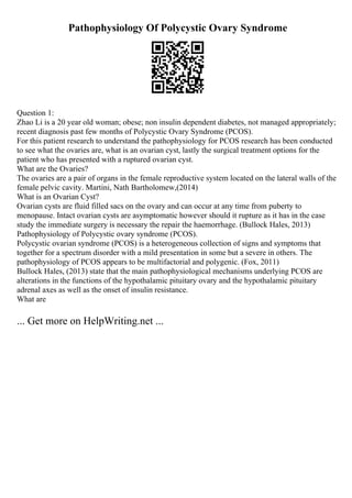 Pathophysiology Of Polycystic Ovary Syndrome
Question 1:
Zhao Li is a 20 year old woman; obese; non insulin dependent diabetes, not managed appropriately;
recent diagnosis past few months of Polycystic Ovary Syndrome (PCOS).
For this patient research to understand the pathophysiology for PCOS research has been conducted
to see what the ovaries are, what is an ovarian cyst, lastly the surgical treatment options for the
patient who has presented with a ruptured ovarian cyst.
What are the Ovaries?
The ovaries are a pair of organs in the female reproductive system located on the lateral walls of the
female pelvic cavity. Martini, Nath Bartholomew,(2014)
What is an Ovarian Cyst?
Ovarian cysts are fluid filled sacs on the ovary and can occur at any time from puberty to
menopause. Intact ovarian cysts are asymptomatic however should it rupture as it has in the case
study the immediate surgery is necessary the repair the haemorrhage. (Bullock Hales, 2013)
Pathophysiology of Polycystic ovary syndrome (PCOS).
Polycystic ovarian syndrome (PCOS) is a heterogeneous collection of signs and symptoms that
together for a spectrum disorder with a mild presentation in some but a severe in others. The
pathophysiology of PCOS appears to be multifactorial and polygenic. (Fox, 2011)
Bullock Hales, (2013) state that the main pathophysiological mechanisms underlying PCOS are
alterations in the functions of the hypothalamic pituitary ovary and the hypothalamic pituitary
adrenal axes as well as the onset of insulin resistance.
What are
... Get more on HelpWriting.net ...
 