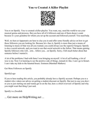 You ve Created A Killer Playlist
You re on Spotify. You ve created a killer playlist. You want, nay, need the world to see your
musical genius and prowess. But you have all of 6 followers and one of them doesn t count
because it s your grandma for whom you set up the account and followed yourself. You need help.
Well, we here at Appamatix are here to clue you in and offer some friendly advice on how to get
those followers you are looking for. Because let s face it, Spotify is more than just a means of
listening to music (if that was all you wanted, you could always use the superior Songza). Spotify
is also a social network, and you want to use that social network to the fullest. That means gaining
Spotify followers who will... erm... follow you... on Spotify. Sorry, I felt much better about that
sentence before I started it.
A lot of the problems I had with fame I was bringing on myself. A lot of self loathing, a lot of
woe is me. Now I m learning to see the positive side of things, instead of, like, I can t go to Kmart.
I can t take my kids to the haunted house. Eminem (Marshall Mathers)
Get More Followers on Spotify
SpotifyLogo
If you re here reading this article, you probably already have a Spotify account. Perhaps you re a
student who s taken our advice on getting a student discount on Spotify. But just in case you don t
or you re just starting out and wanna get in on the fun, here s a brief overview of Spotify and why
you might want that thing I just said.
Spotify is a Swedish
... Get more on HelpWriting.net ...
 