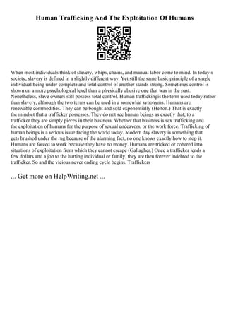Human Trafficking And The Exploitation Of Humans
When most individuals think of slavery, whips, chains, and manual labor come to mind. In today s
society, slavery is defined in a slightly different way. Yet still the same basic principle of a single
individual being under complete and total control of another stands strong. Sometimes control is
shown on a more psychological level than a physically abusive one that was in the past.
Nonetheless, slave owners still possess total control. Human traffickingis the term used today rather
than slavery, although the two terms can be used in a somewhat synonyms. Humans are
renewable commodities. They can be bought and sold exponentially (Helton.) That is exactly
the mindset that a trafficker possesses. They do not see human beings as exactly that; to a
trafficker they are simply pieces in their business. Whether that business is sex trafficking and
the exploitation of humans for the purpose of sexual endeavors, or the work force. Trafficking of
human beings is a serious issue facing the world today. Modern day slavery is something that
gets brushed under the rug because of the alarming fact, no one knows exactly how to stop it.
Humans are forced to work because they have no money. Humans are tricked or cohered into
situations of exploitation from which they cannot escape (Gallagher.) Once a trafficker lends a
few dollars and a job to the hurting individual or family, they are then forever indebted to the
trafficker. So and the vicious never ending cycle begins. Traffickers
... Get more on HelpWriting.net ...
 