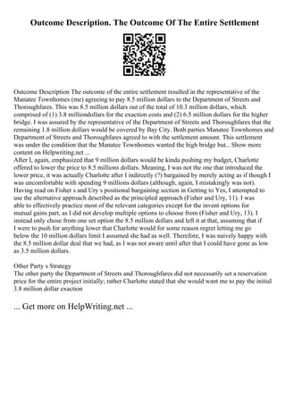 Outcome Description. The Outcome Of The Entire Settlement
Outcome Description The outcome of the entire settlement resulted in the representative of the
Manatee Townhomes (me) agreeing to pay 8.5 million dollars to the Department of Streets and
Thoroughfares. This was 8.5 million dollars out of the total of 10.3 million dollars, which
comprised of (1) 3.8 milliondollars for the exaction costs and (2) 6.5 million dollars for the higher
bridge. I was assured by the representative of the Department of Streets and Thoroughfares that the
remaining 1.8 million dollars would be covered by Bay City. Both parties Manatee Townhomes and
Department of Streets and Thoroughfares agreed to with the settlement amount. This settlement
was under the condition that the Manatee Townhomes wanted the high bridge but... Show more
content on Helpwriting.net ...
After I, again, emphasized that 9 million dollars would be kinda pushing my budget, Charlotte
offered to lower the price to 8.5 millions dollars. Meaning, I was not the one that introduced the
lower price, it was actually Charlotte after I indirectly (?) bargained by merely acting as if though I
was uncomfortable with spending 9 millions dollars (although, again, I mistakingly was not).
Having read on Fisher s and Ury s positional bargaining section in Getting to Yes, I attempted to
use the alternative approach described as the principled approach (Fisher and Ury, 11). I was
able to effectively practice most of the relevant categories except for the invent options for
mutual gains part, as I did not develop multiple options to choose from (Fisher and Ury, 13). I
instead only chose from one set option the 8.5 million dollars and left it at that, assuming that if
I were to push for anything lower that Charlotte would for some reason regret letting me go
below the 10 million dollars limit I assumed she had as well. Therefore, I was naively happy with
the 8.5 million dollar deal that we had, as I was not aware until after that I could have gone as low
as 3.5 million dollars.
Other Party s Strategy
The other party the Department of Streets and Thoroughfares did not necessarily set a reservation
price for the entire project initially; rather Charlotte stated that she would want me to pay the initial
3.8 million dollar exaction
... Get more on HelpWriting.net ...
 