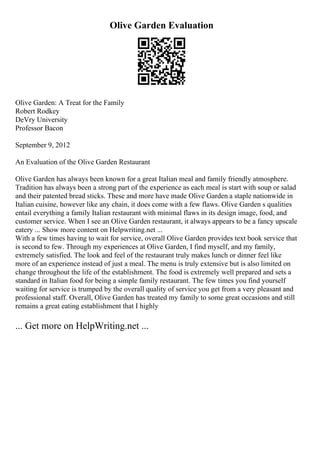 Olive Garden Evaluation
Olive Garden: A Treat for the Family
Robert Rodkey
DeVry University
Professor Bacon
September 9, 2012
An Evaluation of the Olive Garden Restaurant
Olive Garden has always been known for a great Italian meal and family friendly atmosphere.
Tradition has always been a strong part of the experience as each meal is start with soup or salad
and their patented bread sticks. These and more have made Olive Garden a staple nationwide in
Italian cuisine, however like any chain, it does come with a few flaws. Olive Garden s qualities
entail everything a family Italian restaurant with minimal flaws in its design image, food, and
customer service. When I see an Olive Garden restaurant, it always appears to be a fancy upscale
eatery ... Show more content on Helpwriting.net ...
With a few times having to wait for service, overall Olive Garden provides text book service that
is second to few. Through my experiences at Olive Garden, I find myself, and my family,
extremely satisfied. The look and feel of the restaurant truly makes lunch or dinner feel like
more of an experience instead of just a meal. The menu is truly extensive but is also limited on
change throughout the life of the establishment. The food is extremely well prepared and sets a
standard in Italian food for being a simple family restaurant. The few times you find yourself
waiting for service is trumped by the overall quality of service you get from a very pleasant and
professional staff. Overall, Olive Garden has treated my family to some great occasions and still
remains a great eating establishment that I highly
... Get more on HelpWriting.net ...
 