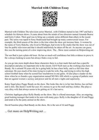 Married with Children Essay
Married with Children The television series Married...with Children started in late 1987 and had a
schedule for thirteen shows. It came about from the minds of two directors named Amanda Bearse
and Gerry Cohen. Their goal was to bring up a comedy series different than others in the recent
past. The series was taped in Sony Studiosand had brought up many controversial issues. For
example, the third season of the show is the time when the show got increase fame. A woman by
the name of Terry Rakolta, who lived in Michigan, had wrote to the studio that the show was out of
line for public television and that it should indefinitely be taken off the air. As anyone can guess,
this was the turning point of a slow improving show. The... Show more content on Helpwriting.net
...
The son Bud is just a plain old loser. He has so much self confidence but little evidence to prove it.
He s always looking to score but always finds a way to fail.
As you go into more depth about these characters there is a clear mark that each has a specific
description and play on important role in the sitcom. Ed O Neill stars as the working class hero Al
Bundy. He is around 50 years old, he is going bald, he has a beer belly, and is a full time shoe
salesman. He uses much of his time trying to evade his wife, Peg, and trying to relive his high
school football fame when he scored four touchdowns in one game. Al also plays a leader on the
show when he co founds a guy organization named NO MA AM which is a group of pathetic men
that are against women s secrecy and power and for all men s rights and superiority.
Katey Sagal plays Peggy Bundy on the show. She looks like she is in her late thirties, has red hair
and is slim. She doesn t work but uses Al s money to go to the mall and buy clothes. She plays a
very ditsy wife that always seems to be getting on Al s last nerve.
Christina Applegate plays Kelly Bundy on the show. She is a blond stereotype. Also, an outgoing,
good looking teenager that tends to be seen with many guys. Kelly is the daughter of Al and Peggy
and tends to be the party animal on the show.
David Faustino plays Bud Bundy on the show. He is the son of Al and Peggy
... Get more on HelpWriting.net ...
 