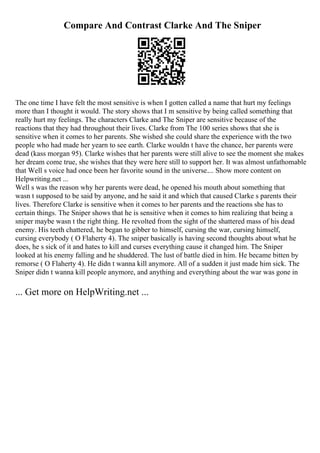 Compare And Contrast Clarke And The Sniper
The one time I have felt the most sensitive is when I gotten called a name that hurt my feelings
more than I thought it would. The story shows that I m sensitive by being called something that
really hurt my feelings. The characters Clarke and The Sniper are sensitive because of the
reactions that they had throughout their lives. Clarke from The 100 series shows that she is
sensitive when it comes to her parents. She wished she could share the experience with the two
people who had made her yearn to see earth. Clarke wouldn t have the chance, her parents were
dead (kass morgan 95). Clarke wishes that her parents were still alive to see the moment she makes
her dream come true, she wishes that they were here still to support her. It was almost unfathomable
that Well s voice had once been her favorite sound in the universe.... Show more content on
Helpwriting.net ...
Well s was the reason why her parents were dead, he opened his mouth about something that
wasn t supposed to be said by anyone, and he said it and which that caused Clarke s parents their
lives. Therefore Clarke is sensitive when it comes to her parents and the reactions she has to
certain things. The Sniper shows that he is sensitive when it comes to him realizing that being a
sniper maybe wasn t the right thing. He revolted from the sight of the shattered mass of his dead
enemy. His teeth chattered, he began to gibber to himself, cursing the war, cursing himself,
cursing everybody ( O Flaherty 4). The sniper basically is having second thoughts about what he
does, he s sick of it and hates to kill and curses everything cause it changed him. The Sniper
looked at his enemy falling and he shuddered. The lust of battle died in him. He became bitten by
remorse ( O Flaherty 4). He didn t wanna kill anymore. All of a sudden it just made him sick. The
Sniper didn t wanna kill people anymore, and anything and everything about the war was gone in
... Get more on HelpWriting.net ...
 