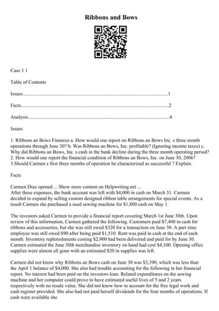 Ribbons and Bows
Case 1 1
Table of Contents
Issues.....................................................................................................................1
Facts.......................................................................................................................2
Analysis..................................................................................................................4
Issues
1. Ribbons an Bows Finances a. How would one report on Ribbons an Bows Inc. s three month
operations through June 30? b. Was Ribbons an Bows, Inc. profitable? (Ignoring income taxes) c.
Why did Ribbons an Bows, Inc. s cash in the bank decline during the three month operating period?
2. How would one report the financial condition of Ribbons an Bows, Inc. on June 30, 2006?
3.Should Carmen s first three months of operation be characterized as successful ? Explain.
Facts
Carmen Diaz opened ... Show more content on Helpwriting.net ...
After these expenses, the bank account was left with $4,000 in cash on March 31. Carmen
decided to expand by selling custom designed ribbon table arrangements for special events. As a
result Carmen she purchased a used sewing machine for $1,800 cash on May 1.
The investors asked Carmen to provide a financial report covering March 1st June 30th. Upon
review of this information, Carmen gathered the following. Customers paid $7,400 in cash for
ribbons and accessories, but she was still owed $320 for a transaction on June 30. A part time
employee was still owed $90 after being paid $1,510. Rent was paid in cash at the end of each
month. Inventory replenishments costing $2,900 had been delivered and paid for by June 30.
Carmen estimated the June 30th merchandise inventory on hand had cost $4,100. Opening office
supplies were almost all gone with an estimated $20 in supplies was left.
Carmen did not know why Ribbons an Bows cash on June 30 was $3,390, which was less than
the April 1 balance of $4,000. She also had trouble accounting for the following in her financial
report. No interest had been paid on the investors loan. Related expenditures on the sewing
machine and her computer could prove to have estimated useful lives of 5 and 2 years
respectively with no resale value. She did not know how to account for the free legal work and
cash register provided. She also had not paid herself dividends for the four months of operations. If
cash were available she
 