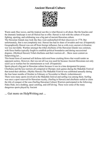 Ancient Hawaii Culture
Warm sand, blue waves, and the tropical sun this is what Hawaii is all about. But the beaches and
the dramatic landscape is not all Hawaii has to offer. Hawaii is rich with the culture of its past:
fighting, sporting, and celebrating was a big part of ancient Hawaiian culture.
The Hawaiian Islands may look like they went undisturbed till their discovery in 1778. But
unfortunately, that is not completely true. Hawaii has had its share of invaders and war. (Fitzpatrick)
Geographically Hawaii was cut off from foreign influence, but as with every ancient civilization:
war was inevitable. Warfare amongst the tribal chieftains of the Hawaiian Islands was common,
with fierce battles typically fought to establish political boundaries and during successional
disputes. (Mythical Hawaii) Tribal chieftains and their warriors all ... Show more content on
Helpwriting.net ...
This brutal form of unarmed self defense delivered bone crushing blows that would render an
opponent useless. However, that was not all Lua was used for because Ancient Hawaiians not only
used Lua in warfare but for entertainment as well. (Fitzpatrick)
Sports played a big part in Hawaiian culture because it was in a time designated for peace.
Chieftains and the koa warriors all competed in Olympic style games during the Makahiki Festival
that tested their abilities. (Mythic Hawaii) The Makahiki Festival was celebrated annually during
the four lunar months of October to February or November to March. (robertshawaii)
There were many sports involved in the Makahiki festival and surfing was among them. Surfing
was once a sport reserved for Hawaiian royalty, (Surfing in Hawaii) and chieftains surfed to claim
the title of conquer of the seas (Surfing Hawaiian Culture) Warriors participated in the following:
Huku Huki, lava sledding, spear catching, and cliff diving. These were some of the many
dangerous sports played by Ancient
... Get more on HelpWriting.net ...
 