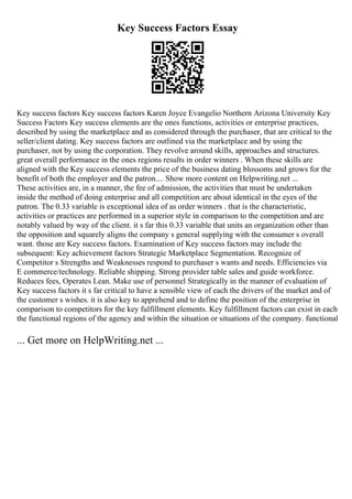 Key Success Factors Essay
Key success factors Key success factors Karen Joyce Evangelio Northern Arizona University Key
Success Factors Key success elements are the ones functions, activities or enterprise practices,
described by using the marketplace and as considered through the purchaser, that are critical to the
seller/client dating. Key success factors are outlined via the marketplace and by using the
purchaser, not by using the corporation. They revolve around skills, approaches and structures.
great overall performance in the ones regions results in order winners . When these skills are
aligned with the Key success elements the price of the business dating blossoms and grows for the
benefit of both the employer and the patron.... Show more content on Helpwriting.net ...
These activities are, in a manner, the fee of admission, the activities that must be undertaken
inside the method of doing enterprise and all competition are about identical in the eyes of the
patron. The 0.33 variable is exceptional idea of as order winners . that is the characteristic,
activities or practices are performed in a superior style in comparison to the competition and are
notably valued by way of the client. it s far this 0.33 variable that units an organization other than
the opposition and squarely aligns the company s general supplying with the consumer s overall
want. those are Key success factors. Examination of Key success factors may include the
subsequent: Key achievement factors Strategic Marketplace Segmentation. Recognize of
Competitor s Strengths and Weaknesses respond to purchaser s wants and needs. Efficiencies via
E commerce/technology. Reliable shipping. Strong provider table sales and guide workforce.
Reduces fees, Operates Lean. Make use of personnel Strategically in the manner of evaluation of
Key success factors it s far critical to have a sensible view of each the drivers of the market and of
the customer s wishes. it is also key to apprehend and to define the position of the enterprise in
comparison to competitors for the key fulfillment elements. Key fulfillment factors can exist in each
the functional regions of the agency and within the situation or situations of the company. functional
... Get more on HelpWriting.net ...
 