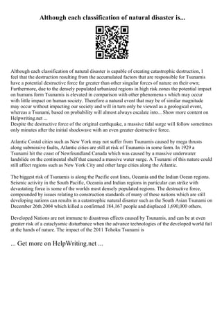 Although each classification of natural disaster is...
Although each classification of natural disaster is capable of creating catastrophic destruction, I
feel that the destruction resulting from the accumulated factors that are responsible for Tsunamis
have a potential destructive force far greater than other singular forces of nature on their own;
Furthermore, due to the densely populated urbanized regions in high risk zones the potential impact
on humans form Tsunamis is elevated in comparison with other phenomena s which may occur
with little impact on human society. Therefore a natural event that may be of similar magnitude
may occur without impacting our society and will in turn only be viewed as a geological event,
whereas a Tsunami, based on probability will almost always escalate into... Show more content on
Helpwriting.net ...
Despite the destructive force of the original earthquake, a massive tidal surge will follow sometimes
only minutes after the initial shockwave with an even greater destructive force.
Atlantic Costal cities such as New York may not suffer from Tsunamis caused by mega thrusts
along submissive faults, Atlantic cities are still at risk of Tsunamis in some form. In 1929 a
Tsunami hit the coast of Newfoundland Canada which was caused by a massive underwater
landslide on the continental shelf that caused a massive water surge. A Tsunami of this nature could
still affect regions such as New York City and other large cities along the Atlantic.
The biggest risk of Tsunamis is along the Pacific cost lines, Oceania and the Indian Ocean regions.
Seismic activity in the South Pacific, Oceania and Indian regions in particular can strike with
devastating force is some of the worlds most densely populated regions. The destructive force,
compounded by issues relating to construction standards of many of these nations which are still
developing nations can results in a catastrophic natural disaster such as the South Asian Tsunami on
December 26th 2004 which killed a confirmed 184,167 people and displaced 1,690,000 others.
Developed Nations are not immune to disastrous effects caused by Tsunamis, and can be at even
greater risk of a cataclysmic disturbance when the advance technologies of the developed world fail
at the hands of nature. The impact of the 2011 Tohoku Tsunami is
... Get more on HelpWriting.net ...
 