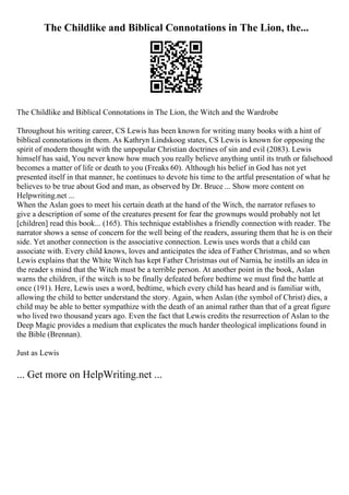 The Childlike and Biblical Connotations in The Lion, the...
The Childlike and Biblical Connotations in The Lion, the Witch and the Wardrobe
Throughout his writing career, CS Lewis has been known for writing many books with a hint of
biblical connotations in them. As Kathryn Lindskoog states, CS Lewis is known for opposing the
spirit of modern thought with the unpopular Christian doctrines of sin and evil (2083). Lewis
himself has said, You never know how much you really believe anything until its truth or falsehood
becomes a matter of life or death to you (Freaks 60). Although his belief in God has not yet
presented itself in that manner, he continues to devote his time to the artful presentation of what he
believes to be true about God and man, as observed by Dr. Bruce ... Show more content on
Helpwriting.net ...
When the Aslan goes to meet his certain death at the hand of the Witch, the narrator refuses to
give a description of some of the creatures present for fear the grownups would probably not let
[children] read this book... (165). This technique establishes a friendly connection with reader. The
narrator shows a sense of concern for the well being of the readers, assuring them that he is on their
side. Yet another connection is the associative connection. Lewis uses words that a child can
associate with. Every child knows, loves and anticipates the idea of Father Christmas, and so when
Lewis explains that the White Witch has kept Father Christmas out of Narnia, he instills an idea in
the reader s mind that the Witch must be a terrible person. At another point in the book, Aslan
warns the children, if the witch is to be finally defeated before bedtime we must find the battle at
once (191). Here, Lewis uses a word, bedtime, which every child has heard and is familiar with,
allowing the child to better understand the story. Again, when Aslan (the symbol of Christ) dies, a
child may be able to better sympathize with the death of an animal rather than that of a great figure
who lived two thousand years ago. Even the fact that Lewis credits the resurrection of Aslan to the
Deep Magic provides a medium that explicates the much harder theological implications found in
the Bible (Brennan).
Just as Lewis
... Get more on HelpWriting.net ...
 