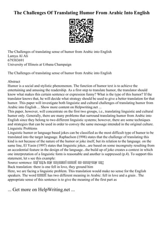 The Challenges Of Translating Humor From Arabic Into English
The Challenges of translating sense of humor from Arabic into English
Lamya Al Ali
679383691
University of Illinois at Urbana Champaign
The Challenges of translating sense of humor from Arabic into English
Abstract
Humor is a social and stylistic phenomenon. The function of humor text is to achieve the
entertaining and amusing the readership. As a first step to translate humor, the translator should
know what makes this certain sentence or expression funny? What is the type of this humor? If the
translator knows that, he will decide what strategy should be used to give a better translation for that
humor. This paper will investigate both linguistic and cultural challenges of translating humor from
Arabic into English ... Show more content on Helpwriting.net ...
This paper, however, will concentrate on the first two groups, i.e., translating linguistic and cultural
humor only. Generally, there are many problems that surround translating humor from Arabic into
English since they belong to two different linguistic systems; however, there are some techniques
and strategies that can be used in order to convey the same message intended in the original culture.
Linguistic Problems
Linguistic humor or language based jokes can be classified as the most difficult type of humor to be
translated into the target language. Raphaelson (1998) states that the challenge of translating this
kind is not because of the nature of the humor or joke itself, but its relation to the language. on the
same line, El Yasin (1997) states that linguistic jokes...are based on some incongruity resulting from
an accedential feature in the design of the language...the build up of joke creates a context in which
one interpretation of a linguistic form is reasonable and another is suppressed (p.4). To support this
statement, let s see this example:
Source sentence: ЩЃЩЉ Щ€Ш§Ш
ШЇ ШШЁ Ш·ШЩ†Щ€Щ‡
Back translation: there is one fell in love, they ground him
Here, we are facing a linguistic problem. This translation would make no sense for the English
speakers. The word ШШЁ has two different meaning in Arabic: fell in love and a grain . The
appropriate sense of this sentence is to give the meaning of the first part as
... Get more on HelpWriting.net ...
 