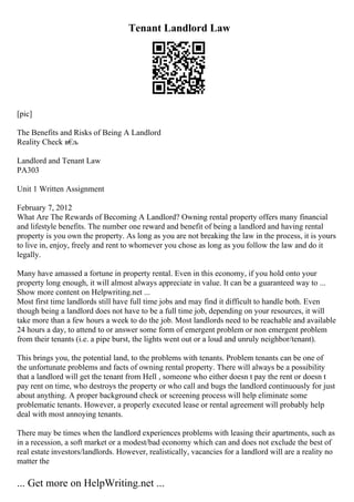 Tenant Landlord Law
[pic]
The Benefits and Risks of Being A Landlord
Reality Check в€
љ
Landlord and Tenant Law
PA303
Unit 1 Written Assignment
February 7, 2012
What Are The Rewards of Becoming A Landlord? Owning rental property offers many financial
and lifestyle benefits. The number one reward and benefit of being a landlord and having rental
property is you own the property. As long as you are not breaking the law in the process, it is yours
to live in, enjoy, freely and rent to whomever you chose as long as you follow the law and do it
legally.
Many have amassed a fortune in property rental. Even in this economy, if you hold onto your
property long enough, it will almost always appreciate in value. It can be a guaranteed way to ...
Show more content on Helpwriting.net ...
Most first time landlords still have full time jobs and may find it difficult to handle both. Even
though being a landlord does not have to be a full time job, depending on your resources, it will
take more than a few hours a week to do the job. Most landlords need to be reachable and available
24 hours a day, to attend to or answer some form of emergent problem or non emergent problem
from their tenants (i.e. a pipe burst, the lights went out or a loud and unruly neighbor/tenant).
This brings you, the potential land, to the problems with tenants. Problem tenants can be one of
the unfortunate problems and facts of owning rental property. There will always be a possibility
that a landlord will get the tenant from Hell , someone who either doesn t pay the rent or doesn t
pay rent on time, who destroys the property or who call and bugs the landlord continuously for just
about anything. A proper background check or screening process will help eliminate some
problematic tenants. However, a properly executed lease or rental agreement will probably help
deal with most annoying tenants.
There may be times when the landlord experiences problems with leasing their apartments, such as
in a recession, a soft market or a modest/bad economy which can and does not exclude the best of
real estate investors/landlords. However, realistically, vacancies for a landlord will are a reality no
matter the
... Get more on HelpWriting.net ...
 
