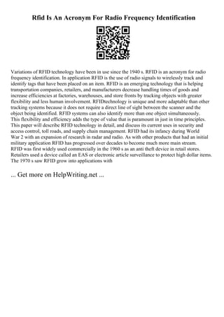 Rfid Is An Acronym For Radio Frequency Identification
Variations of RFID technology have been in use since the 1940 s. RFID is an acronym for radio
frequency identification. In application RFID is the use of radio signals to wirelessly track and
identify tags that have been placed on an item. RFID is an emerging technology that is helping
transportation companies, retailers, and manufacturers decrease handling times of goods and
increase efficiencies at factories, warehouses, and store fronts by tracking objects with greater
flexibility and less human involvement. RFIDtechnology is unique and more adaptable than other
tracking systems because it does not require a direct line of sight between the scanner and the
object being identified. RFID systems can also identify more than one object simultaneously.
This flexibility and efficiency adds the type of value that is paramount in just in time principles.
This paper will describe RFID technology in detail, and discuss its current uses in security and
access control, toll roads, and supply chain management. RFID had its infancy during World
War 2 with an expansion of research in radar and radio. As with other products that had an initial
military application RFID has progressed over decades to become much more main stream.
RFID was first widely used commercially in the 1960 s as an anti theft device in retail stores.
Retailers used a device called an EAS or electronic article surveillance to protect high dollar items.
The 1970 s saw RFID grow into applications with
... Get more on HelpWriting.net ...
 