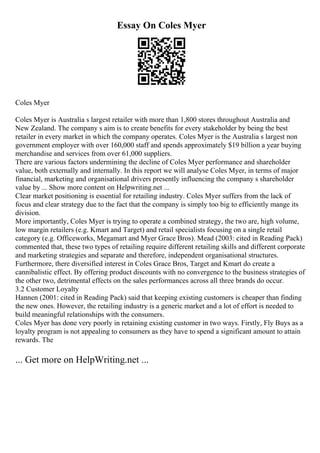 Essay On Coles Myer
Coles Myer
Coles Myer is Australia s largest retailer with more than 1,800 stores throughout Australia and
New Zealand. The company s aim is to create benefits for every stakeholder by being the best
retailer in every market in which the company operates. Coles Myer is the Australia s largest non
government employer with over 160,000 staff and spends approximately $19 billion a year buying
merchandise and services from over 61,000 suppliers.
There are various factors undermining the decline of Coles Myer performance and shareholder
value, both externally and internally. In this report we will analyse Coles Myer, in terms of major
financial, marketing and organisational drivers presently influencing the company s shareholder
value by ... Show more content on Helpwriting.net ...
Clear market positioning is essential for retailing industry. Coles Myer suffers from the lack of
focus and clear strategy due to the fact that the company is simply too big to efficiently mange its
division.
More importantly, Coles Myer is trying to operate a combined strategy, the two are, high volume,
low margin retailers (e.g. Kmart and Target) and retail specialists focusing on a single retail
category (e.g. Officeworks, Megamart and Myer Grace Bros). Mead (2003: cited in Reading Pack)
commented that, these two types of retailing require different retailing skills and different corporate
and marketing strategies and separate and therefore, independent organisational structures.
Furthermore, there diversified interest in Coles Grace Bros, Target and Kmart do create a
cannibalistic effect. By offering product discounts with no convergence to the business strategies of
the other two, detrimental effects on the sales performances across all three brands do occur.
3.2 Customer Loyalty
Hannen (2001: cited in Reading Pack) said that keeping existing customers is cheaper than finding
the new ones. However, the retailing industry is a generic market and a lot of effort is needed to
build meaningful relationships with the consumers.
Coles Myer has done very poorly in retaining existing customer in two ways. Firstly, Fly Buys as a
loyalty program is not appealing to consumers as they have to spend a significant amount to attain
rewards. The
... Get more on HelpWriting.net ...
 