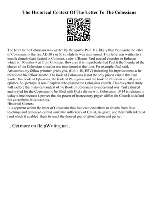 The Historical Context Of The Letter To The Colossians
The letter to the Colossians was written by the apostle Paul. It is likely that Paul wrote the letter
of Colossians in the late AD 50 s or 60 s, while he was imprisoned. This letter was written to a
gentile church plant located in Colossae, a city of Rome. Paul planted churches in Ephesus
which is 100 miles west from Colossae. However, it is improbable that Paul is the founder of the
church of the Colossians since he was imprisoned at the time. For example, Paul said,
Aristarchus my fellow prisoner greets you, (Col. 4:10, ESV) indicating his imprisonment as he
mentioned his fellow inmate. The book of Colossians is not the only prison epistle that Paul
wrote; The book of Ephesians, the book of Philippians and the book of Philemon are all prison
epistles. So, perhaps, it was Epaphras who planted the Colossians church. This exegetical study
will explore the historical context of the Book of Colossians to understand why Paul exhorted
and prayed for the Colossians to be filled with God s divine will. Colossians 1:9 14 is relevant in
today s time because it proves that the power of intercessory prayer edifies the Church to defend
the gospelfrom false teaching.
Historical Context
It is apparent within the letter of Colossians that Paul cautioned them to abstain from false
teachings and philosophies that usurp the sufficiency of Christ, his grace, and their faith in Christ
[and which it enabled] them to reach the desired goal of glorification and perfect
... Get more on HelpWriting.net ...
 