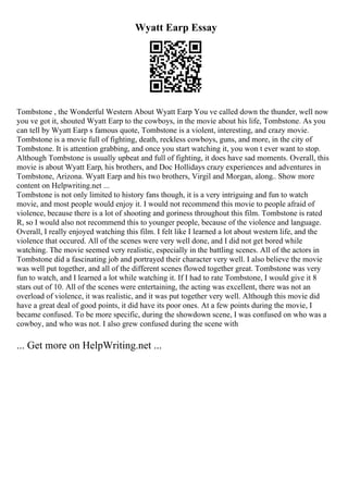 Wyatt Earp Essay
Tombstone , the Wonderful Western About Wyatt Earp You ve called down the thunder, well now
you ve got it, shouted Wyatt Earp to the cowboys, in the movie about his life, Tombstone. As you
can tell by Wyatt Earp s famous quote, Tombstone is a violent, interesting, and crazy movie.
Tombstone is a movie full of fighting, death, reckless cowboys, guns, and more, in the city of
Tombstone. It is attention grabbing, and once you start watching it, you won t ever want to stop.
Although Tombstone is usually upbeat and full of fighting, it does have sad moments. Overall, this
movie is about Wyatt Earp, his brothers, and Doc Hollidays crazy experiences and adventures in
Tombstone, Arizona. Wyatt Earp and his two brothers, Virgil and Morgan, along
... Show more
content on Helpwriting.net ...
Tombstone is not only limited to history fans though, it is a very intriguing and fun to watch
movie, and most people would enjoy it. I would not recommend this movie to people afraid of
violence, because there is a lot of shooting and goriness throughout this film. Tombstone is rated
R, so I would also not recommend this to younger people, because of the violence and language.
Overall, I really enjoyed watching this film. I felt like I learned a lot about western life, and the
violence that occured. All of the scenes were very well done, and I did not get bored while
watching. The movie seemed very realistic, especially in the battling scenes. All of the actors in
Tombstone did a fascinating job and portrayed their character very well. I also believe the movie
was well put together, and all of the different scenes flowed together great. Tombstone was very
fun to watch, and I learned a lot while watching it. If I had to rate Tombstone, I would give it 8
stars out of 10. All of the scenes were entertaining, the acting was excellent, there was not an
overload of violence, it was realistic, and it was put together very well. Although this movie did
have a great deal of good points, it did have its poor ones. At a few points during the movie, I
became confused. To be more specific, during the showdown scene, I was confused on who was a
cowboy, and who was not. I also grew confused during the scene with
... Get more on HelpWriting.net ...
 