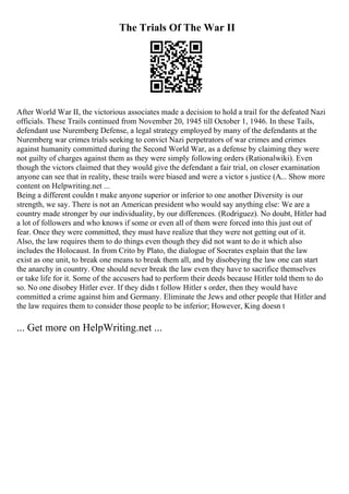 The Trials Of The War II
After World War II, the victorious associates made a decision to hold a trail for the defeated Nazi
officials. These Trails continued from November 20, 1945 till October 1, 1946. In these Tails,
defendant use Nuremberg Defense, a legal strategy employed by many of the defendants at the
Nuremberg war crimes trials seeking to convict Nazi perpetrators of war crimes and crimes
against humanity committed during the Second World War, as a defense by claiming they were
not guilty of charges against them as they were simply following orders (Rationalwiki). Even
though the victors claimed that they would give the defendant a fair trial, on closer examination
anyone can see that in reality, these trails were biased and were a victor s justice (A... Show more
content on Helpwriting.net ...
Being a different couldn t make anyone superior or inferior to one another Diversity is our
strength, we say. There is not an American president who would say anything else: We are a
country made stronger by our individuality, by our differences. (Rodriguez). No doubt, Hitler had
a lot of followers and who knows if some or even all of them were forced into this just out of
fear. Once they were committed, they must have realize that they were not getting out of it.
Also, the law requires them to do things even though they did not want to do it which also
includes the Holocaust. In from Crito by Plato, the dialogue of Socrates explain that the law
exist as one unit, to break one means to break them all, and by disobeying the law one can start
the anarchy in country. One should never break the law even they have to sacrifice themselves
or take life for it. Some of the accusers had to perform their deeds because Hitler told them to do
so. No one disobey Hitler ever. If they didn t follow Hitler s order, then they would have
committed a crime against him and Germany. Eliminate the Jews and other people that Hitler and
the law requires them to consider those people to be inferior; However, King doesn t
... Get more on HelpWriting.net ...
 