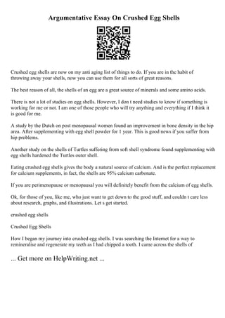 Argumentative Essay On Crushed Egg Shells
Crushed egg shells are now on my anti aging list of things to do. If you are in the habit of
throwing away your shells, now you can use them for all sorts of great reasons.
The best reason of all, the shells of an egg are a great source of minerals and some amino acids.
There is not a lot of studies on egg shells. However, I don t need studies to know if something is
working for me or not. I am one of those people who will try anything and everything if I think it
is good for me.
A study by the Dutch on post menopausal women found an improvement in bone density in the hip
area. After supplementing with egg shell powder for 1 year. This is good news if you suffer from
hip problems.
Another study on the shells of Turtles suffering from soft shell syndrome found supplementing with
egg shells hardened the Turtles outer shell.
Eating crushed egg shells gives the body a natural source of calcium. And is the perfect replacement
for calcium supplements, in fact, the shells are 95% calcium carbonate.
If you are perimenopause or menopausal you will definitely benefit from the calcium of egg shells.
Ok, for those of you, like me, who just want to get down to the good stuff, and couldn t care less
about research, graphs, and illustrations. Let s get started.
crushed egg shells
Crushed Egg Shells
How I began my journey into crushed egg shells. I was searching the Internet for a way to
remineralise and regenerate my teeth as I had chipped a tooth. I came across the shells of
... Get more on HelpWriting.net ...
 