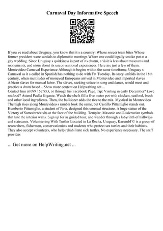 Carnaval Day Informative Speech
If you ve read about Uruguay, you know that it s a country: Whose soccer team bites Whose
former president wore sandals to diplomatic meetings Where one could legally smoke pot at a
gay wedding. Since Uruguay s quirkiness is part of its charm, a visit is less about museums and
monuments, and more about its unconventional experiences. Here are just a few of them.
Montevideo Carnaval Experience Although it begins within the same timeframe, Uruguay s
Carnaval as it s called in Spanish has nothing to do with Fat Tuesday. Its story unfolds in the 18th
century, when multitudes of moneyed Europeans arrived in Montevideo and imported slaves
African slaves for manual labor. The slaves, seeking solace in song and dance, would meet and
practice a drum based... Show more content on Helpwriting.net ...
Contact him at 099 152 953, or through his Facebook Page. Tip: Visiting in early December? Love
seafood? Attend Paella Gigante. Watch the chefs fill a five meter pot with chicken, seafood, broth
and other local ingredients. Then, the bulldozer adds the rice to the mix. Mystical in Montevideo
The high rises along Montevideo s rambla look the same, but Castillo Pittamiglio stands out.
Humberto Pittamiglio, a student of Piria, designed this unusual structure. A huge statue of the
Victory of Samothrace sits at the face of the building. Templar, Masonic and Rosicrucian symbols
that line the interior walls. Sign up for as guided tour, and wander through a labyrinth of hallways
and staircases. Volunteering With Turtles Located in La Rocha, Uruguay, KarumbГ© is a group of
researchers, fishermen, conservationists and students who protect sea turtles and their habitats.
They also accept volunteers, who help rehabilitate sick turtles. No experience necessary. The staff
provides
... Get more on HelpWriting.net ...
 
