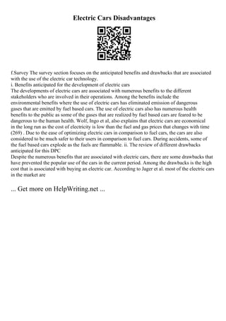 Electric Cars Disadvantages
f.Survey The survey section focuses on the anticipated benefits and drawbacks that are associated
with the use of the electric car technology.
i. Benefits anticipated for the development of electric cars
The developments of electric cars are associated with numerous benefits to the different
stakeholders who are involved in their operations. Among the benefits include the
environmental benefits where the use of electric cars has eliminated emission of dangerous
gases that are emitted by fuel based cars. The use of electric cars also has numerous health
benefits to the public as some of the gases that are realized by fuel based cars are feared to be
dangerous to the human health. Wolf, Ingo et al, also explains that electric cars are economical
in the long run as the cost of electricity is low than the fuel and gas prices that changes with time
(269) . Due to the ease of optimizing electric cars in comparison to fuel cars, the cars are also
considered to be much safer to their users in comparison to fuel cars. During accidents, some of
the fuel based cars explode as the fuels are flammable. ii. The review of different drawbacks
anticipated for this DPC
Despite the numerous benefits that are associated with electric cars, there are some drawbacks that
have prevented the popular use of the cars in the current period. Among the drawbacks is the high
cost that is associated with buying an electric car. According to Jager et al. most of the electric cars
in the market are
... Get more on HelpWriting.net ...
 
