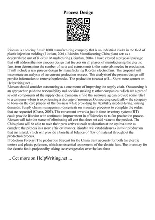 Process Design
Riordan is a leading future 1000 manufacturing company that is an industrial leader in the field of
plastic injection molding (Riordan, 2004). Riordan Manufacturing China plant acts as a
decentralized unit of Riordan Manufacturing (Riordan, 2004). I have created a proposal package
that will address the new process design that focuses on all phases of manufacturing the electric
fans from determining the number of parts and components to the materials needed in production.
It will include a new process design for manufacturing Riordan electric fans. The proposal will
incorporate an analysis of the current production process. This analysis of the process design will
provide information to remove bottlenecks. The production forecast will... Show more content on
Helpwriting.net ...
Riordan should consider outsourcing as a one means of improving the supply chain. Outsourcing is
an approach to push the responsibility and decision making to other companies, which are a part of
several components of the supply chain. Company s find that outsourcing can provide some relief
to a company whom is experiencing a shortage of resources. Outsourcing could allow the company
to focus on the core process of the business while providing the flexibility needed during varying
demands. Supply chains management concentrate on inventory processes to complete the orders
that are requested (Chase, 2005). The movement toward a just in time inventory system (JIT)
could provide Riordan with continuous improvement in efficiencies to its fan production process.
Riordan will take the stance of eliminating all cost that does not add value to the product. The
China plant will be able to have their parts arrive at each workstation at the optimal time to
complete the process in a more efficient manner. Riordan will establish areas in their production
that are linked, which will provide a beneficial balance of flow of material throughout the
production process.
Production Forecast The production forecast for the China plant accounts for both the electric
motors and plastic polymers, which are essential components of the electric fans. The inventory for
the electric fan is projected by taking the average sales over the last three
... Get more on HelpWriting.net ...
 