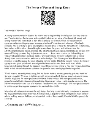 The Power of Personal Image Essay
The Power of Personal Image
A young woman stands in front of the mirror and is disgusted by the reflection that only she can
see. Thunder thighs, flabby arms, and a pot belly obstruct her view of the beautiful, smart, and
loving woman who stares back at her. This is exactly the type of person the advertisement
agencies and the media prey upon, someone who is self conscious and ashamed of her body,
someone who is willing to go to any length or pay any price to have the perfect body. In her essay,
Narcissism as Liberation , Susan Douglas wrote about the power and influence that the
advertisement industry has in America. The advertisement agencies and the media do not just prey
upon self hating persons, they help to create them. ... Show more content on Helpwriting.net ...
The advertisement shows the right hand of a young women, probably in her twenty s, with a
freshly done manicure and no wrinkles or veins in sight. This Neutrogena New Hands cream
promises to visibly reduce the sings of aging on your hands. This little wonder reduces the look of
age spots and gives your hands a more youthful tone and texture. I can see it now, all the
housewives flipping through the pages of Good Housekeeping trying to find new recipes, then they
come to this advertisement and compare the youthful hand on the page in the magazine.
We all want to have the perfect body, but we do not want to have to go to the gym and work out
for hours to get it. We want it right away with no work involved. We see an advertisement in our
favorite magazine for a new product called Dior Svelte Prefect. This new product is quick,
powerful, and effective in controlling cellulite. It promises visible results in only one week. The
advertisement shows one side of a women s firm buttock and toned thigh. This new product seems
to be the answer to everyone s prayers, it s a miracle in a bottle.
Magazine advertisements are not the only things that help create inferiority complexes in women,
the magazines themselves do as well. Cosmopolitan, a popular women s magazine, plays a major
role in making women feel insecure about their bodies. Supermodel, Claudia Schiffer, graced the
cover of
... Get more on HelpWriting.net ...
 