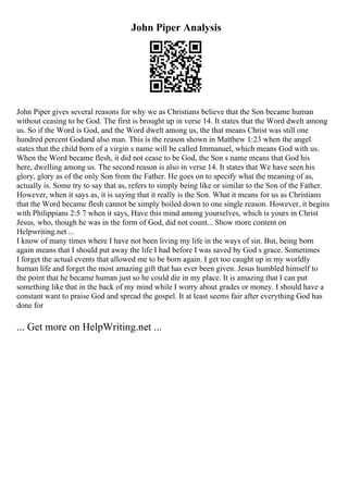 John Piper Analysis
John Piper gives several reasons for why we as Christians believe that the Son became human
without ceasing to be God. The first is brought up in verse 14. It states that the Word dwelt among
us. So if the Word is God, and the Word dwelt among us, the that means Christ was still one
hundred percent Godand also man. This is the reason shown in Matthew 1:23 when the angel
states that the child born of a virgin s name will be called Immanuel, which means God with us.
When the Word became flesh, it did not cease to be God, the Son s name means that God his
here, dwelling among us. The second reason is also in verse 14. It states that We have seen his
glory, glory as of the only Son from the Father. He goes on to specify what the meaning of as,
actually is. Some try to say that as, refers to simply being like or similar to the Son of the Father.
However, when it says as, it is saying that it really is the Son. What it means for us as Christians
that the Word became flesh cannot be simply boiled down to one single reason. However, it begins
with Philippians 2:5 7 when it says, Have this mind among yourselves, which is yours in Christ
Jesus, who, though he was in the form of God, did not count... Show more content on
Helpwriting.net ...
I know of many times where I have not been living my life in the ways of sin. But, being born
again means that I should put away the life I had before I was saved by God s grace. Sometimes
I forget the actual events that allowed me to be born again. I get too caught up in my worldly
human life and forget the most amazing gift that has ever been given. Jesus humbled himself to
the point that he became human just so he could die in my place. It is amazing that I can put
something like that in the back of my mind while I worry about grades or money. I should have a
constant want to praise God and spread the gospel. It at least seems fair after everything God has
done for
... Get more on HelpWriting.net ...
 