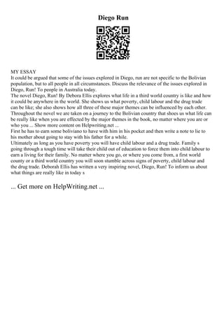 Diego Run
MY ESSAY
It could be argued that some of the issues explored in Diego, run are not specific to the Bolivian
population, but to all people in all circumstances. Discuss the relevance of the issues explored in
Diego, Run! To people in Australia today.
The novel Diego, Run! By Debora Ellis explores what life in a third world country is like and how
it could be anywhere in the world. She shows us what poverty, child labour and the drug trade
can be like; she also shows how all three of these major themes can be influenced by each other.
Throughout the novel we are taken on a journey to the Bolivian country that shoes us what life can
be really like when you are effected by the major themes in the book, no matter where you are or
who you ... Show more content on Helpwriting.net ...
First he has to earn some boliviano to have with him in his pocket and then write a note to lie to
his mother about going to stay with his father for a while.
Ultimately as long as you have poverty you will have child labour and a drug trade. Family s
going through a tough time will take their child out of education to force them into child labour to
earn a living for their family. No matter where you go, or where you come from, a first world
county or a third world country you will soon stumble across signs of poverty, child labour and
the drug trade. Deborah Ellis has written a very inspiring novel, Diego, Run! To inform us about
what things are really like in today s
... Get more on HelpWriting.net ...
 