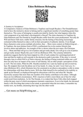 Eden Robinson Belonging
A Journey to Acceptance:
A Comparative Analysis of Eden Robinson s Traplines and Joseph Boyden s The OrendaHumans
tend to have the instinctive desire to belong and be a significant member of something greater than
themselves. This sense of belonging is usually provided by family; but what happens when this
vital component of an individual s development is flawed? The main characters in Traplines by
Eden Robinson and The Orenda by Joseph Boyden suffer from this exact predicament. Not only do
Will and Snow Falls lack a stable family structure, but the feeling of becoming increasingly
restrained within themselves takes a toll on their perception of authentic identity. Even though
these characters come across multiple adversities, they ... Show more content on Helpwriting.net ...
In Traplines, the most distinct form of Will s confinement lies in his routine lifestyle that
involves abuse and addiction. An example of this is shown when the text states, On Christmas
Eve ... Mom and Dad will go to a lot of parties and get really drunk. Eric will go to a lot of parties
and get really stoned. Maybe this year I will too (Robinson 458). The certainty behind his
prediction suggests that he has been trapped in a life of such conduct for a prolonged period of
time and that he might as well concede to the destructive path it provides. If the story is viewed
through a lens in which Will is of Native descent, the feeling of being restricted within one s self
does not only have an impact of his sense of self identity, but on other people s perception of him
as well. The text states, When he [Mr. Smythe] reached over, I put my hands up and covered my
face. He stopped, then took the phone out of my hands. It s okay, he said. I won t hurt you. It s
okay (Robinson 461), which illustrates how his constraint to an abusive atmosphere is able to strain
his relationships with those that he trusts. Will also finds himself to be confined in his inability to
speak up for himself, as displayed through his altercations with Eric and when Mr. Smythe
incorrectly assumes that more than one member of his family contributes to his abuse. Although
these are two different circumstances, Will s inaction to both is most likely out of fear for what
could result from retaliation. As for The Orenda, it is evident that Snow Falls often feels trapped
within the past, most of which encompasses traumatic experiences. Even in her death, her deceased
family is the first thing that comes to her mind, as presented when the text states, I remember my
mother now, my brother, drumming their legs into the other world
... Get more on HelpWriting.net ...
 