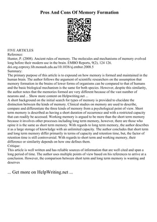 Pros And Cons Of Memory Formation
FIVE ARTICLES
Reference:
Hunter, P. (2008). Ancient rules of memory. The molecules and mechanisms of memory evolved
long before their modern use in the brain. EMBO Reports, 9(2), 124 126.
doi.org.ezproxy.lib.monash.edu.au/10.1038/sj.embor.2008.5
Summary:
The primary purpose of this article is to expound on how memory is formed and maintained in the
human brain. The author follows the argument of scientific researchers on the assumption that
memory formation in the brains of lower forms of organisms can be compared to that of humans
and the basic biological mechanism is the same for both species. However, despite this similarity,
the author notes that the memories formed are very different because of the vast number of
neurons and ... Show more content on Helpwriting.net ...
A short background on the initial search for types of memory is provided to elucidate the
distinction between the kinds of memory. Clinical studies on memory are used to describe,
compare and differentiate the three kinds of memory from a psychological point of view. Short
term memory is described as having a short duration of occurrence and with a restricted capacity
that can readily be accessed. Working memory is argued to be more than the short term memory
because it involves other processes including long term memory, however, there are those who
opine it is the same as short term memory. With regards to long term memory, the author describes
it as a large storage of knowledge with an unlimited capacity. The author concludes that short term
and long term memory differ primarily in terms of capacity and retention time, but, the factor of
retention time is still controversial. With regards to short term and working memory, their
difference or similarity depends on how one defines them.
Critique:
This article is well written and has reliable sources of information that are well cited and span a
long period of time. The author uses multiple points of view based on his references to arrive at a
conclusion. However, the comparison between short term and long term memory is wanting and
deserves
... Get more on HelpWriting.net ...
 