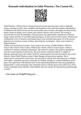 Romantic Individualism In Edith Wharton s The Custom Of...
Edith Wharton, a Pulitzer Prize winning American novelist and short story writer is markedly
unique, insisting on order, form, standards and disciplines which curb the romantic individualism.
In addition to her fifteen novels, she has to her credit, seven novellas, and eighty five short stories,
poems, books on design, travel, literary and cultural criticism, and a memoir. Her writing is
classical and it reveals the instability of human nature, the impossibility of perfection of human
beings and the doctrine of inevitable material progress. In The Custom of the Country, Wharton has
combined her view of America s privileged classes with a brilliant and natural wit in the incisive
depiction of a notorious woman, Undine, unraveling her sociological... Show more content on
Helpwriting.net ...
Undine is an incarnation of Austen s Lady Susan in the society of Edith Wharton s Old New
York in The Custom of the Country, Wharton has written a kind of Austen sequel. Undine is
indifferent to normal, emotional expectations. She seeks for a partner who need not mandatorily
meet her sexual impulses if she has any. She will meet his needs provided he is capable of
playing a dominant role in the society. Need for conspicuousness devours the need for any sexual
instincts. Hence Edith Wharton creates Undine Spragg with precarious impulses. She is
subservient to carnal desires of any kind. Any quest has to end up with some discovery or finding
and Undine s insatiable quest also culminates in a finding, though it is a partial fulfillment of her
quest. Her experiences with different sorts of men representing different social and geographical
backgrounds is worth mentioning. She somewhat comes to end her quest in the rediscovery of her
former counterpart Elmer Moffatt. Elmer Moffatt who also reaches his final position going through
a similar
... Get more on HelpWriting.net ...
 