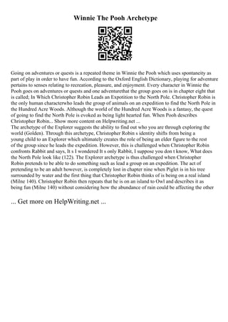 Winnie The Pooh Archetype
Going on adventures or quests is a repeated theme in Winnie the Pooh which uses spontaneity as
part of play in order to have fun. According to the Oxford English Dictionary, playing for adventure
pertains to senses relating to recreation, pleasure, and enjoyment. Every character in Winnie the
Pooh goes on adventures or quests and one adventurethat the group goes on is in chapter eight that
is called; In Which Christopher Robin Leads an Expotition to the North Pole. Christopher Robin is
the only human characterwho leads the group of animals on an expedition to find the North Pole in
the Hundred Acre Woods. Although the world of the Hundred Acre Woods is a fantasy, the quest
of going to find the North Pole is evoked as being light hearted fun. When Pooh describes
Christopher Robin... Show more content on Helpwriting.net ...
The archetype of the Explorer suggests the ability to find out who you are through exploring the
world (Golden). Through this archetype, Christopher Robin s identity shifts from being a
young child to an Explorer which ultimately creates the role of being an elder figure to the rest
of the group since he leads the expedition. However, this is challenged when Christopher Robin
confronts Rabbit and says, It s I wondered It s only Rabbit, I suppose you don t know, What does
the North Pole look like (122). The Explorer archetype is thus challenged when Christopher
Robin pretends to be able to do something such as lead a group on an expedition. The act of
pretending to be an adult however, is completely lost in chapter nine when Piglet is in his tree
surrounded by water and the first thing that Christopher Robin thinks of is being on a real island
(Milne 140). Christopher Robin then repeats that he is on an island to Owl and describes it as
being fun (Milne 140) without considering how the abundance of rain could be affecting the other
... Get more on HelpWriting.net ...
 