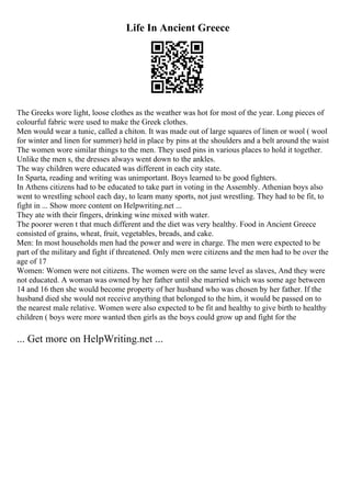 Life In Ancient Greece
The Greeks wore light, loose clothes as the weather was hot for most of the year. Long pieces of
colourful fabric were used to make the Greek clothes.
Men would wear a tunic, called a chiton. It was made out of large squares of linen or wool ( wool
for winter and linen for summer) held in place by pins at the shoulders and a belt around the waist
The women wore similar things to the men. They used pins in various places to hold it together.
Unlike the men s, the dresses always went down to the ankles.
The way children were educated was different in each city state.
In Sparta, reading and writing was unimportant. Boys learned to be good fighters.
In Athens citizens had to be educated to take part in voting in the Assembly. Athenian boys also
went to wrestling school each day, to learn many sports, not just wrestling. They had to be fit, to
fight in ... Show more content on Helpwriting.net ...
They ate with their fingers, drinking wine mixed with water.
The poorer weren t that much different and the diet was very healthy. Food in Ancient Greece
consisted of grains, wheat, fruit, vegetables, breads, and cake.
Men: In most households men had the power and were in charge. The men were expected to be
part of the military and fight if threatened. Only men were citizens and the men had to be over the
age of 17
Women: Women were not citizens. The women were on the same level as slaves, And they were
not educated. A woman was owned by her father until she married which was some age between
14 and 16 then she would become property of her husband who was chosen by her father. If the
husband died she would not receive anything that belonged to the him, it would be passed on to
the nearest male relative. Women were also expected to be fit and healthy to give birth to healthy
children ( boys were more wanted then girls as the boys could grow up and fight for the
... Get more on HelpWriting.net ...
 