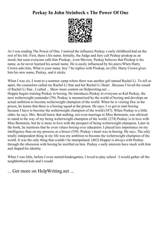 Peekay In John Steinbeck s The Power Of One
As I was reading The Power of One, I noticed the influence Peekay s early childhood had on the
rest of his life. First, there s his name. Initially, the Judge and Jury call Peekay pisskop as an
insult, but soon everyone calls him Pisskop , even Mevrou. Peekay believes that Pisskop is his
name, as he never learned his actual name. He is easily influenced by his peers.When Harry
Crown asks him, What is your name, boy ? he replies with Pisskop, sir (56). Harry Crown gives
him his new name, Peekay, and it sticks.
When I was six, I went to a summer camp where there was another girl named Rachel Li. To tell us
apart, the counselors called me Rachel Li Star and her Rachel Li Heart . Because I loved the sound
of Rachel Li Star , I called ... Show more content on Helpwriting.net ...
Hoppie begins training Peekay in boxing. He introduces Peekay to everyone as Kid Peekay, the
next welterweight contender (70). Peekay is mesmerized by the world of boxing and develops an
actual ambition to become welterweight champion of the world. When he is visiting Doc in the
prison, he learns that there is a boxing squad at the prison. He says, I ve got to start boxing
because I have to become the welterweight champion of the world (187). When Peekay is a little
older, he says, Mrs. Boxall knew that nothing, not even marriage to Miss Bornstein, was allowed
to stand in the way of my being welterweight champion of the world. (274) Peekay is in love with
Miss Bornstein, but he is more in love with the prospect of being welterweight champion. Later in
the book, he mentions that he even values boxing over education: I placed less importance on my
intelligence than on my prowess as a boxer (330). Peekay s heart was in boxing. He says, The only
totally independent thing in my life was my ambition to become the welterweight champion of the
world. It was the only thing that couldn t be manipulated. (462) Hoppie is always with Peekay
through the obsession with boxing he instilled on him. Peekay s early interests have stuck with him
and shaped his identity.
When I was little, before I even started kindergarten, I loved to play school . I would gather all the
neighborhood kids and I would
... Get more on HelpWriting.net ...
 