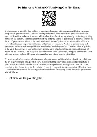 Politics As A Method Of Resolving Conflict Essay
It is important to consider that politics is a contested concept with numerous differing views and
perspectives presented to us. These different perspectives can offer similar perspectives on the
concept of politics and what it means; whilst other times the views are strongly contrasting creating
debate on the subject. The main examples of the differing views of politicsare as follows: Politics as
the art of government; which is the more traditional view of politics. Politics as public affairs; a
view which focuses on public institutions rather than civil society. Politics as compromise and
consensus; a view which sees politics as a method of resolving conflict. The final view of politics
is the view that politics is power; this more cynical view of politics focuses more on the idea of
power within the state. This essay will serve to set out these definitions; compare and contrast them
with one another to hopefully ascertain a detailed idea of the concept of politics.
To begin we should examine what is commonly seen as the traditional view of politics: politics as
the art of government. This point of view suggests that the study of politics is solely the study of
government, the administrative arm of the state, more specifically the legislature and executive
branches with a lesser focus on the judiciary wing. Government can be seen in the following way:
... institutions responsible for making collective decisions for society. More narrowly, government
refers to the top
... Get more on HelpWriting.net ...
 