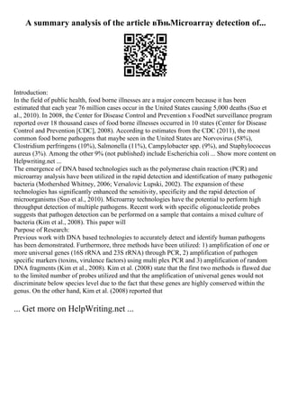 A summary analysis of the article вЂњMicroarray detection of...
Introduction:
In the field of public health, food borne illnesses are a major concern because it has been
estimated that each year 76 million cases occur in the United States causing 5,000 deaths (Suo et
al., 2010). In 2008, the Center for Disease Control and Prevention s FoodNet surveillance program
reported over 18 thousand cases of food borne illnesses occurred in 10 states (Center for Disease
Control and Prevention [CDC], 2008). According to estimates from the CDC (2011), the most
common food borne pathogens that maybe seen in the United States are Norvovirus (58%),
Clostridium perfringens (10%), Salmonella (11%), Campylobacter spp. (9%), and Staphylococcus
aureus (3%). Among the other 9% (not published) include Escherichia coli ... Show more content on
Helpwriting.net ...
The emergence of DNA based technologies such as the polymerase chain reaction (PCR) and
microarray analysis have been utilized in the rapid detection and identification of many pathogenic
bacteria (Mothershed Whitney, 2006; Versalovic Lupski, 2002). The expansion of these
technologies has significantly enhanced the sensitivity, specificity and the rapid detection of
microorganisms (Suo et al., 2010). Microarray technologies have the potential to perform high
throughput detection of multiple pathogens. Recent work with specific oligonucleotide probes
suggests that pathogen detection can be performed on a sample that contains a mixed culture of
bacteria (Kim et al., 2008). This paper will
Purpose of Research:
Previous work with DNA based technologies to accurately detect and identify human pathogens
has been demonstrated. Furthermore, three methods have been utilized: 1) amplification of one or
more universal genes (16S rRNA and 23S rRNA) through PCR, 2) amplification of pathogen
specific markers (toxins, virulence factors) using multi plex PCR and 3) amplification of random
DNA fragments (Kim et al., 2008). Kim et al. (2008) state that the first two methods is flawed due
to the limited number of probes utilized and that the amplification of universal genes would not
discriminate below species level due to the fact that these genes are highly conserved within the
genus. On the other hand, Kim et al. (2008) reported that
... Get more on HelpWriting.net ...
 