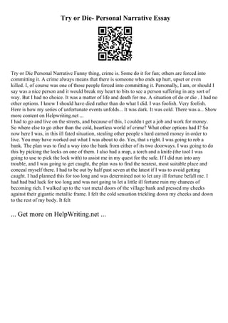 Try or Die- Personal Narrative Essay
Try or Die Personal Narrative Funny thing, crime is. Some do it for fun; others are forced into
committing it. A crime always means that there is someone who ends up hurt, upset or even
killed. I, of course was one of those people forced into committing it. Personally, I am, or should I
say was a nice person and it would break my heart to bits to see a person suffering in any sort of
way. But I had no choice. It was a matter of life and death for me. A situation of do or die . I had no
other options. I know I should have died rather than do what I did. I was foolish. Very foolish.
Here is how my series of unfortunate events unfolds... It was dark. It was cold. There was a... Show
more content on Helpwriting.net ...
I had to go and live on the streets, and because of this, I couldn t get a job and work for money.
So where else to go other than the cold, heartless world of crime? What other options had I? So
now here I was, in this ill fated situation, stealing other people s hard earned money in order to
live. You may have worked out what I was about to do. Yes, that s right. I was going to rob a
bank. The plan was to find a way into the bank from either of its two doorways. I was going to do
this by picking the locks on one of them. I also had a map, a torch and a knife (the tool I was
going to use to pick the lock with) to assist me in my quest for the safe. If I did run into any
trouble, and I was going to get caught, the plan was to find the nearest, most suitable place and
conceal myself there. I had to be out by half past seven at the latest if I was to avoid getting
caught. I had planned this for too long and was determined not to let any ill fortune befall me. I
had had bad luck for too long and was not going to let a little ill fortune ruin my chances of
becoming rich. I walked up to the vast metal doors of the village bank and pressed my cheeks
against their gigantic metallic frame. I felt the cold sensation trickling down my cheeks and down
to the rest of my body. It felt
... Get more on HelpWriting.net ...
 