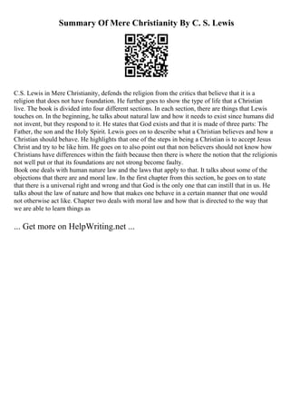 Summary Of Mere Christianity By C. S. Lewis
C.S. Lewis in Mere Christianity, defends the religion from the critics that believe that it is a
religion that does not have foundation. He further goes to show the type of life that a Christian
live. The book is divided into four different sections. In each section, there are things that Lewis
touches on. In the beginning, he talks about natural law and how it needs to exist since humans did
not invent, but they respond to it. He states that God exists and that it is made of three parts: The
Father, the son and the Holy Spirit. Lewis goes on to describe what a Christian believes and how a
Christian should behave. He highlights that one of the steps in being a Christian is to accept Jesus
Christ and try to be like him. He goes on to also point out that non believers should not know how
Christians have differences within the faith because then there is where the notion that the religionis
not well put or that its foundations are not strong become faulty.
Book one deals with human nature law and the laws that apply to that. It talks about some of the
objections that there are and moral law. In the first chapter from this section, he goes on to state
that there is a universal right and wrong and that God is the only one that can instill that in us. He
talks about the law of nature and how that makes one behave in a certain manner that one would
not otherwise act like. Chapter two deals with moral law and how that is directed to the way that
we are able to learn things as
... Get more on HelpWriting.net ...
 